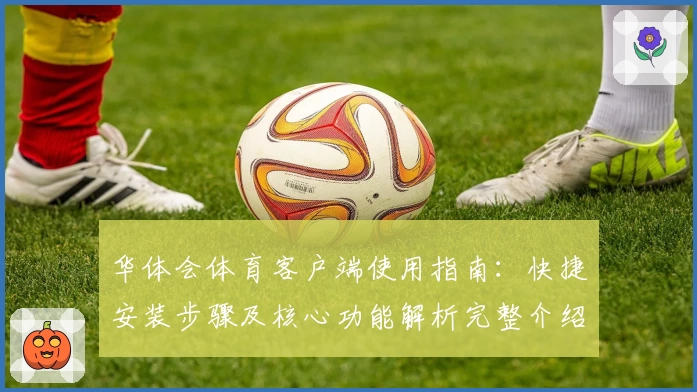 华体会体育客户端使用指南：快捷安装步骤及核心功能解析完整介绍