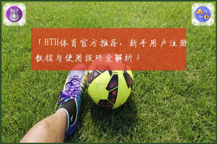 「HTH体育官方推荐，新手用户注册教程与使用技巧全解析」