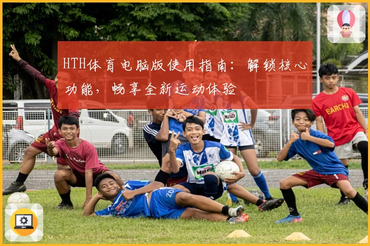 HTH体育电脑版使用指南：解锁核心功能，畅享全新运动体验