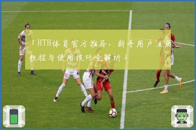 「HTH体育官方推荐，新手用户注册教程与使用技巧全解析」