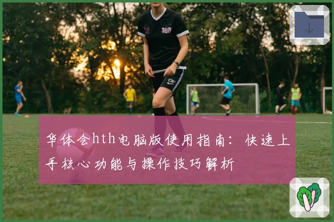 华体会hth电脑版使用指南：快速上手核心功能与操作技巧解析